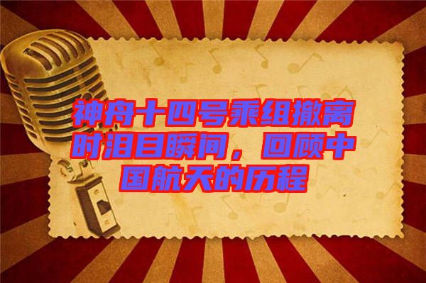 神舟十四號(hào)乘組撤離時(shí)淚目瞬間，回顧中國(guó)航天的歷程