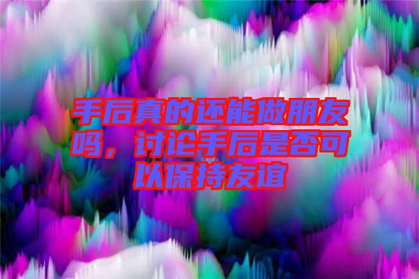 手后真的還能做朋友嗎，討論手后是否可以保持友誼