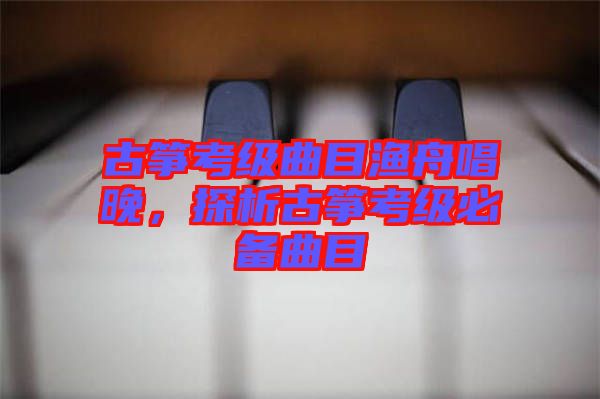 古箏考級曲目漁舟唱晚，探析古箏考級必備曲目