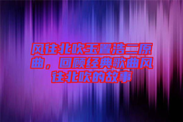 風往北吹玉置浩二原曲，回顧經典歌曲風往北吹的故事