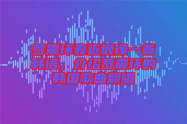 羅震環靠近很像一首韓語，介紹羅震環的韓國歌曲翻唱