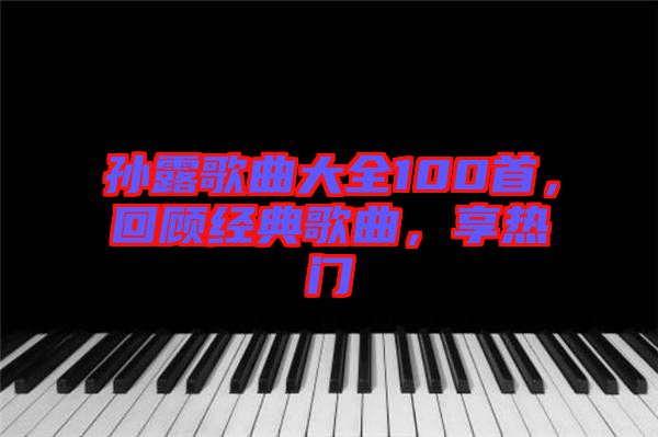 孫露歌曲大全100首，回顧經(jīng)典歌曲，享熱門