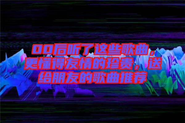 00后聽了這些歌曲，更懂得友情的珍貴，送給朋友的歌曲推薦