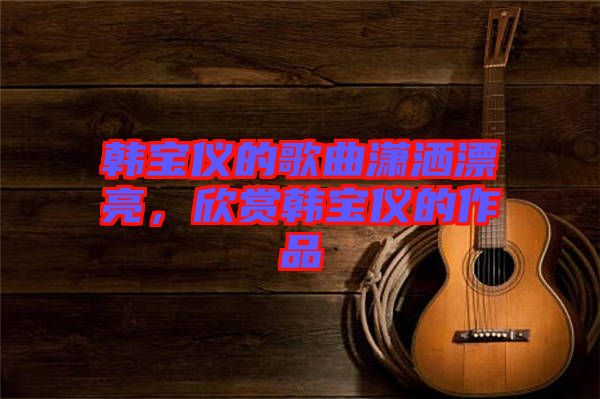 韓寶儀的歌曲瀟灑漂亮，欣賞韓寶儀的作品