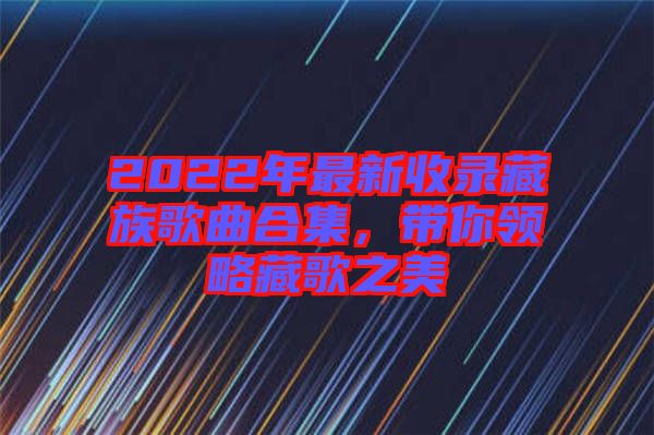 2022年最新收錄藏族歌曲合集，帶你領略藏歌之美