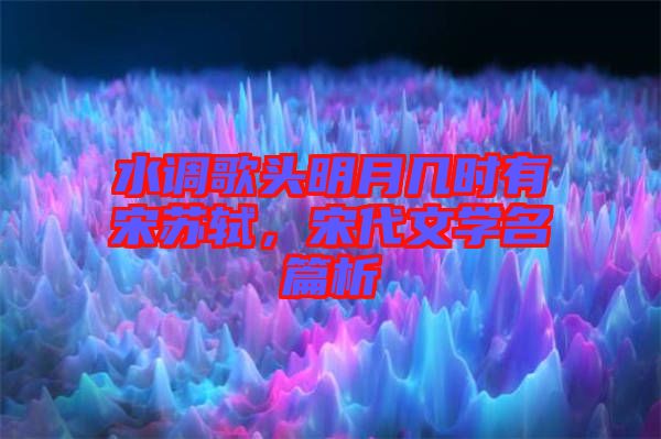 水調歌頭明月幾時有宋蘇軾，宋代文學名篇析