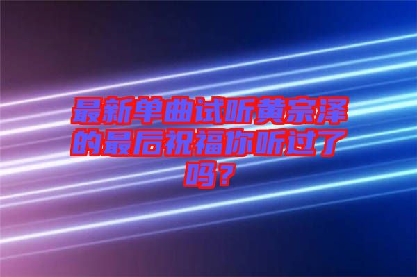 最新單曲試聽(tīng)黃宗澤的最后祝福你聽(tīng)過(guò)了嗎？