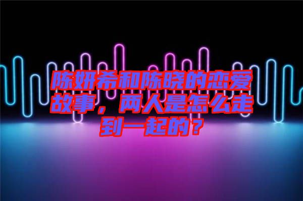 陳妍希和陳曉的戀愛故事，兩人是怎么走到一起的？