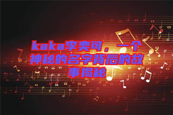 kaka李奕可，一個神秘的名字背后的故事揭秘