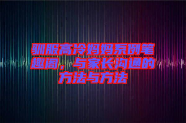 馴服高冷媽媽系例筆趣閣，與家長溝通的方法與方法