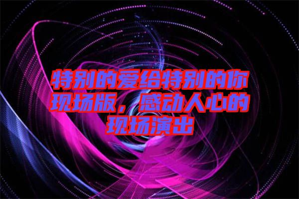 特別的愛(ài)給特別的你現(xiàn)場(chǎng)版，感動(dòng)人心的現(xiàn)場(chǎng)演出