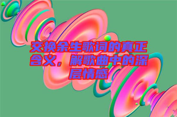 交換余生歌詞的真正含義，解歌曲中的深層情感