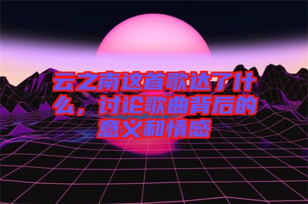 云之南這首歌達(dá)了什么，討論歌曲背后的意義和情感