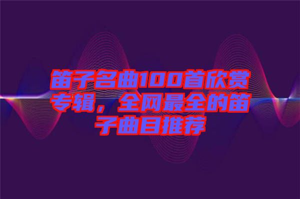 笛子名曲100首欣賞專輯，全網(wǎng)最全的笛子曲目推薦