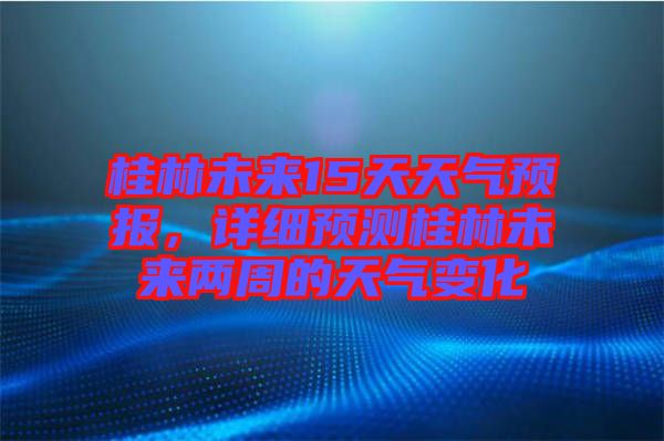 桂林未來15天天氣預報，詳細預測桂林未來兩周的天氣變化