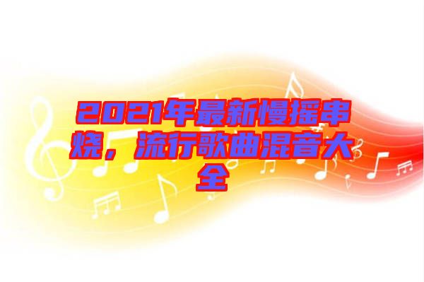 2021年最新慢搖串燒，流行歌曲混音大全