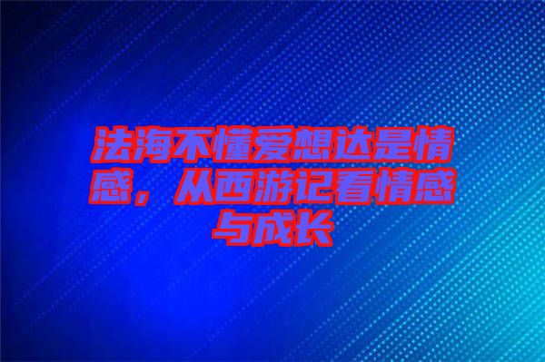 法海不懂愛想達是情感，從西游記看情感與成長