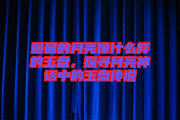 圓圓的月亮像什么樣的玉盤，探尋月亮神話中的玉盤傳說