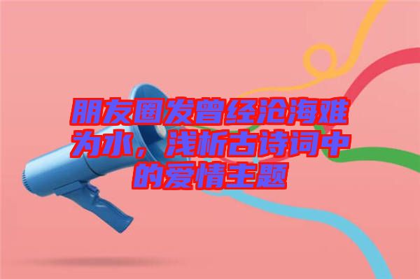 朋友圈發曾經滄海難為水，淺析古詩詞中的愛情主題