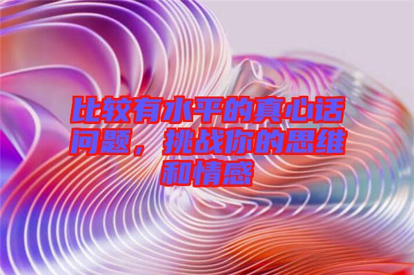 比較有水平的真心話問題，挑戰你的思維和情感