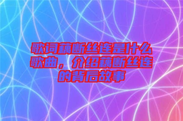 歌詞藕斷絲連是什么歌曲，介紹藕斷絲連的背后故事