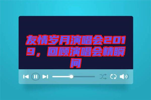 友情歲月演唱會(huì)2019，回顧演唱會(huì)精瞬間