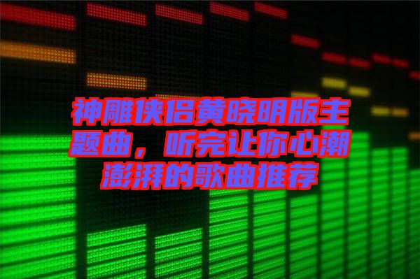 神雕俠侶黃曉明版主題曲，聽完讓你心潮澎湃的歌曲推薦