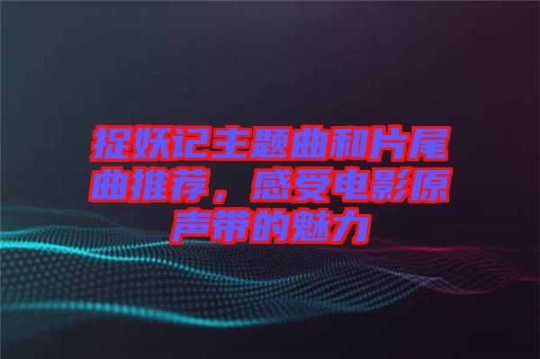 捉妖記主題曲和片尾曲推薦，感受電影原聲帶的魅力