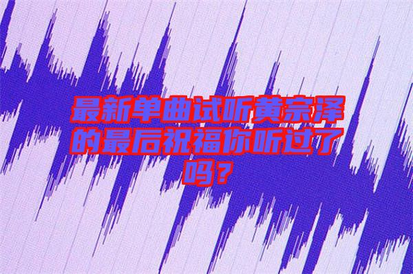 最新單曲試聽(tīng)黃宗澤的最后祝福你聽(tīng)過(guò)了嗎？