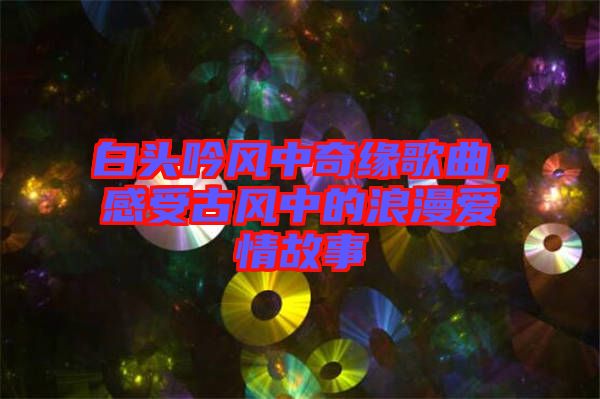 白頭吟風中奇緣歌曲，感受古風中的浪漫愛情故事