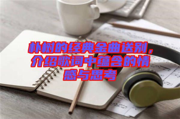 樸樹的經典金曲送別，介紹歌詞中蘊含的情感與思考