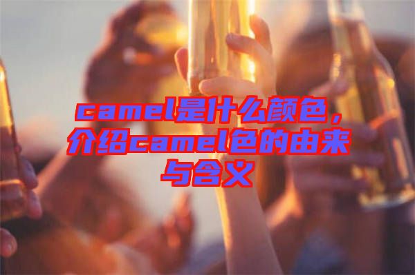 camel是什么顏色，介紹camel色的由來與含義