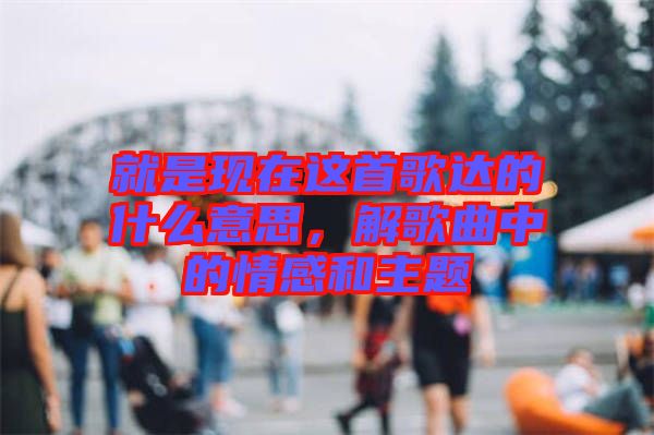 就是現在這首歌達的什么意思，解歌曲中的情感和主題