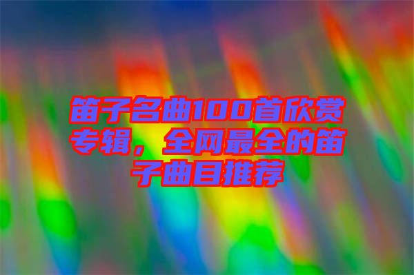 笛子名曲100首欣賞專(zhuān)輯，全網(wǎng)最全的笛子曲目推薦