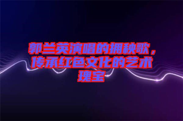 郭蘭英演唱的擁秧歌，傳承紅色文化的藝術(shù)瑰寶