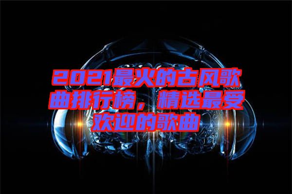 2021最火的古風歌曲排行榜，精選最受歡迎的歌曲