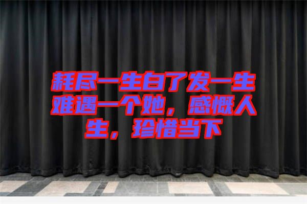 耗盡一生白了發一生難遇一個她，感慨人生，珍惜當下