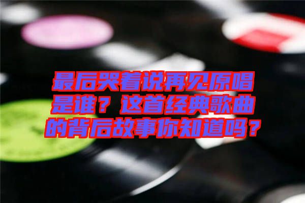 最后哭著說再見原唱是誰？這首經(jīng)典歌曲的背后故事你知道嗎？