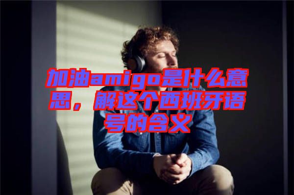 加油amigo是什么意思，解這個西班牙語號的含義