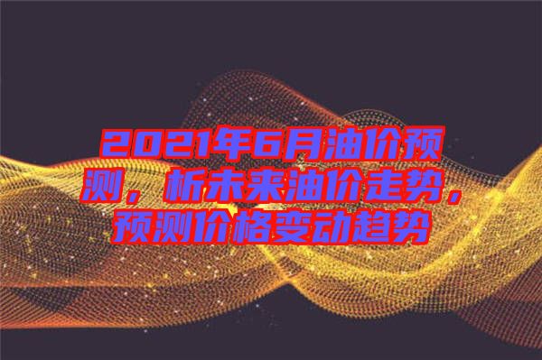 2021年6月油價預測，析未來油價走勢，預測價格變動趨勢