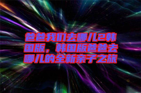 爸爸我們?nèi)ツ膬?韓國(guó)版，韓國(guó)版爸爸去哪兒的全新親子之旅