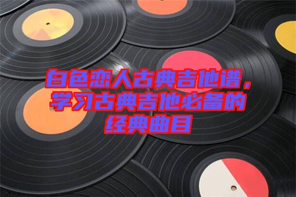 白色戀人古典吉他譜，學習古典吉他必備的經典曲目