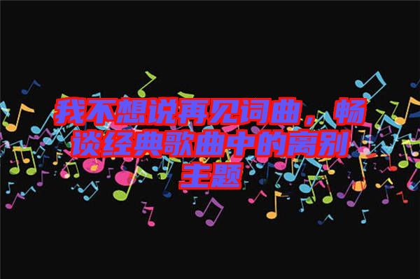 我不想說再見詞曲，暢談經典歌曲中的離別主題