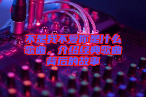 不是我不愛你是什么歌曲，介紹經典歌曲背后的故事