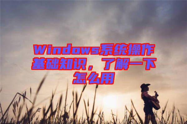 Windows系統(tǒng)操作基礎(chǔ)知識，了解一下怎么用