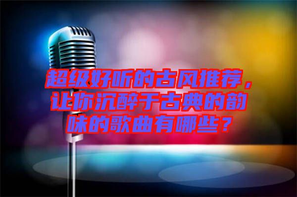 超級好聽的古風推薦，讓你沉醉于古典的韻味的歌曲有哪些？