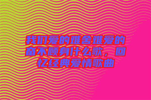 我們愛的難舍難愛的奮不顧身什么歌，回憶經典愛情歌曲