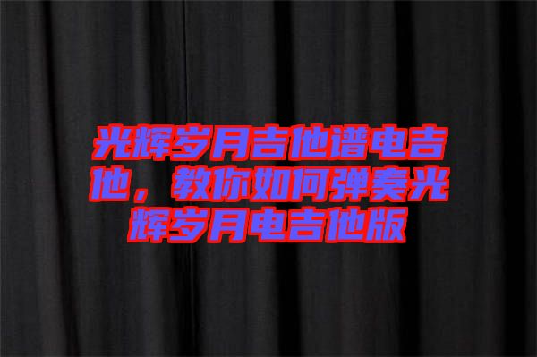 光輝歲月吉他譜電吉他，教你如何彈奏光輝歲月電吉他版