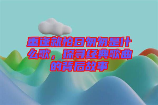 重逢就怕日匆匆是什么歌，探尋經(jīng)典歌曲的背后故事