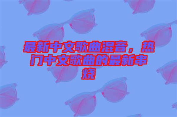 最新中文歌曲混音，熱門中文歌曲的最新串燒